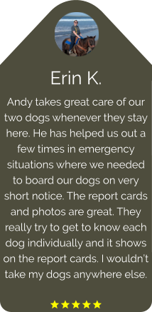 Erin K. Andy takes great care of our two dogs whenever they stay here. He has helped us out a few times in emergency situations where we needed to board our dogs on very short notice. The report cards and photos are great. They really try to get to know each dog individually and it shows on the report cards. I wouldn’t take my dogs anywhere else.  