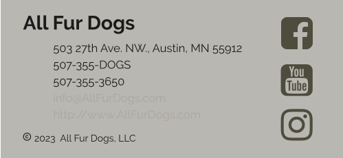  2023  All Fur Dogs, LLC All Fur Dogs 	503 27th Ave. NW., Austin, MN 55912 	507-355-DOGS 	507-355-3650 	info@AllFurDogs.com	 	http://www.AllFurDogs.com